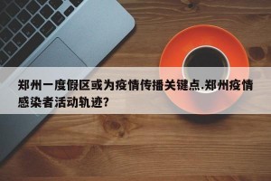郑州一度假区或为疫情传播关键点.郑州疫情感染者活动轨迹？