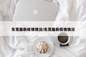 东莞最新疫情情况/东莞最新疫情情况