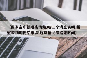 【国家宣布新冠疫情结束/三个消息表明,新冠疫情即将结束,新冠疫情彻底结束时间】
