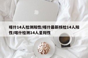 喀什14人检测阳性/喀什最新核检14人阳性/喀什检测14人呈阳性