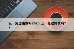 五一免过路费吗2023.五一免过路费吗?？