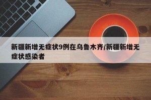 新疆新增无症状9例在乌鲁木齐/新疆新增无症状感染者