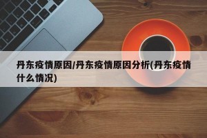 丹东疫情原因/丹东疫情原因分析(丹东疫情什么情况)
