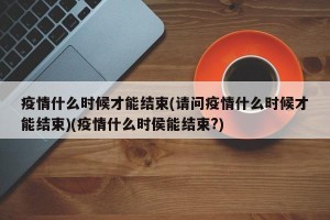 疫情什么时候才能结束(请问疫情什么时候才能结束)(疫情什么时侯能结束?)