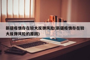 新疆疫情存在较大反弹风险(新疆疫情存在较大反弹风险的原因)
