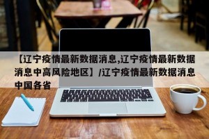 【辽宁疫情最新数据消息,辽宁疫情最新数据消息中高风险地区】/辽宁疫情最新数据消息中国各省