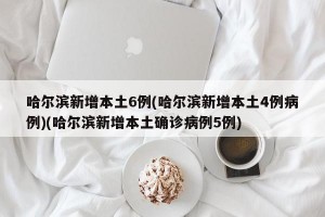 哈尔滨新增本土6例(哈尔滨新增本土4例病例)(哈尔滨新增本土确诊病例5例)