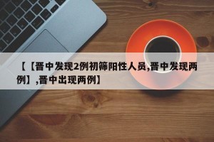 【【晋中发现2例初筛阳性人员,晋中发现两例】,晋中出现两例】