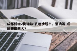 成都新增2例确诊:轨迹涉超市、酒店等.成都新增两名？