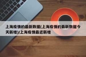 上海疫情的最新数据(上海疫情的最新数据今天新增)/上海疫情最近新增