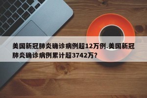 美国新冠肺炎确诊病例超12万例.美国新冠肺炎确诊病例累计超3742万？