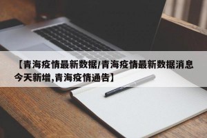 【青海疫情最新数据/青海疫情最新数据消息今天新增,青海疫情通告】
