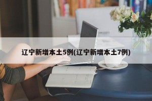 辽宁新增本土5例(辽宁新增本土7例)