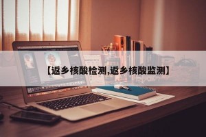 【返乡核酸检测,返乡核酸监测】