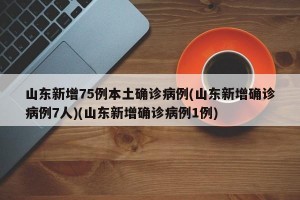 山东新增75例本土确诊病例(山东新增确诊病例7人)(山东新增确诊病例1例)