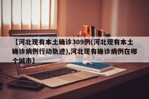 【河北现有本土确诊309例(河北现有本土确诊病例行动轨迹),河北现有确诊病例在哪个城市】