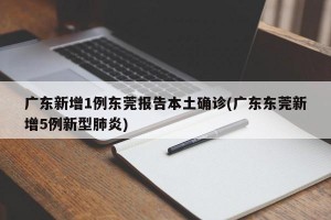广东新增1例东莞报告本土确诊(广东东莞新增5例新型肺炎)
