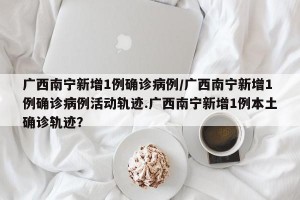 广西南宁新增1例确诊病例/广西南宁新增1例确诊病例活动轨迹.广西南宁新增1例本土确诊轨迹？