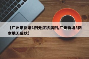 【广州市新增1例无症状病例,广州新增5例本地无症状】