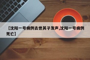【沈阳一号病例去世其子发声,沈阳一号病例死亡】