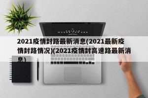 2021疫情封路最新消息(2021最新疫情封路情况)(2021疫情封高速路最新消息)