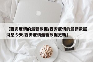 【西安疫情的最新数据/西安疫情的最新数据消息今天,西安疫情最新数据更新】
