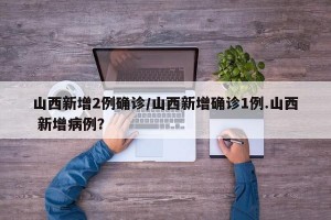 山西新增2例确诊/山西新增确诊1例.山西 新增病例？