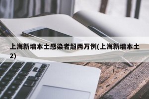 上海新增本土感染者超两万例(上海新增本土2)