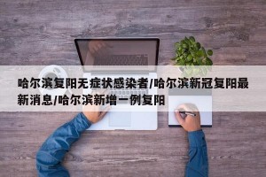 哈尔滨复阳无症状感染者/哈尔滨新冠复阳最新消息/哈尔滨新增一例复阳