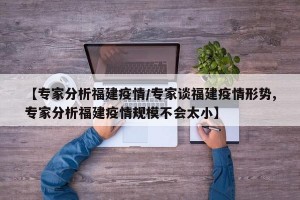 【专家分析福建疫情/专家谈福建疫情形势,专家分析福建疫情规模不会太小】