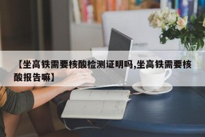 【坐高铁需要核酸检测证明吗,坐高铁需要核酸报告嘛】