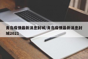 青岛疫情最新消息封城/青岛疫情最新消息封城2021