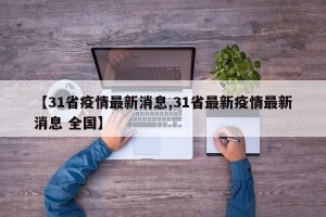 【31省疫情最新消息,31省最新疫情最新消息 全国】