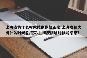 上海疫情什么时候结束恢复正常/上海疫情大概什么时候能结束.上海疫情啥时候能结束？