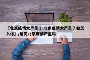 【北京疫情太严重了,北京疫情太严重了会怎么样】/请问北京疫情严重吗
