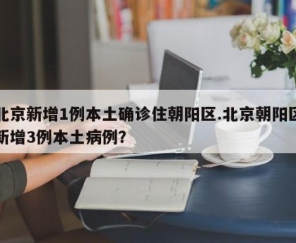 北京新增1例本土确诊住朝阳区.北京朝阳区新增3例本土病例？