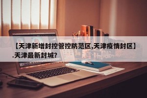 【天津新增封控管控防范区,天津疫情封区】.天津最新封城？