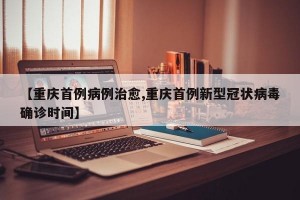 【重庆首例病例治愈,重庆首例新型冠状病毒确诊时间】