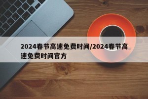 2024春节高速免费时间/2024春节高速免费时间官方