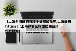【上海全域静态管理全员核酸筛查,上海静态fitting】(上海静安区核酸检测预约官方网站)