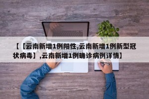 【【云南新增1例阳性,云南新增1例新型冠状病毒】,云南新增1例确诊病例详情】