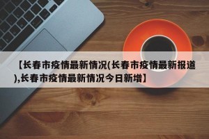 【长春市疫情最新情况(长春市疫情最新报道),长春市疫情最新情况今日新增】