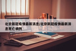北京新冠疫情最新消息/北京新冠疫情最新消息死亡病例