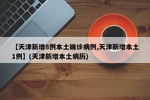 【天津新增8例本土确诊病例,天津新增本土1例】(天津新增本土病历)
