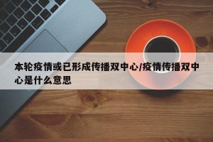 本轮疫情或已形成传播双中心/疫情传播双中心是什么意思