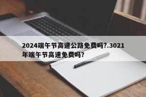2024端午节高速公路免费吗?.3021年端午节高速免费吗？