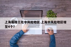 上海新增三处中风险地区.上海中风险地区增至4个？