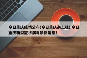 今日重庆疫情公布(今日重庆杂志社).今日重庆新型冠状病毒最新消息？