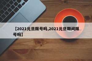 【2021元旦限号吗,2021元旦期间限号吗】