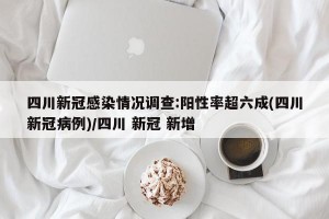 四川新冠感染情况调查:阳性率超六成(四川新冠病例)/四川 新冠 新增